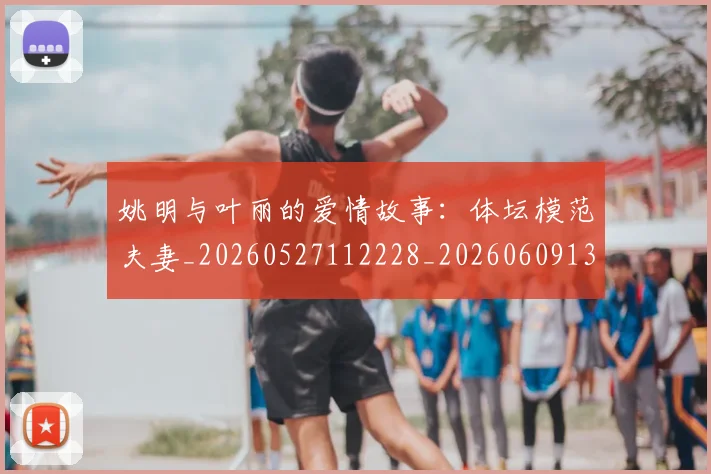姚明与叶丽的爱情故事:体坛模范夫妻_20260527112228_20260609132910