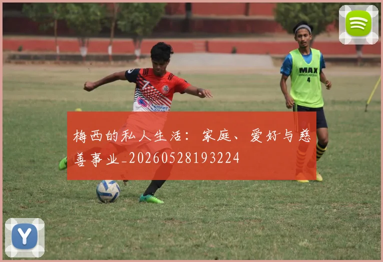 梅西的私人生活：家庭、爱好与慈善事业_20260528193224