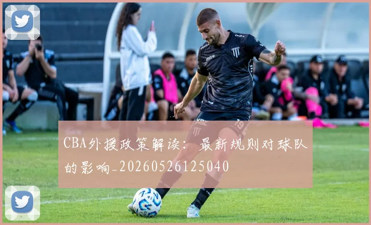 CBA外援政策解读:最新规则对球队的影响_20260526125040