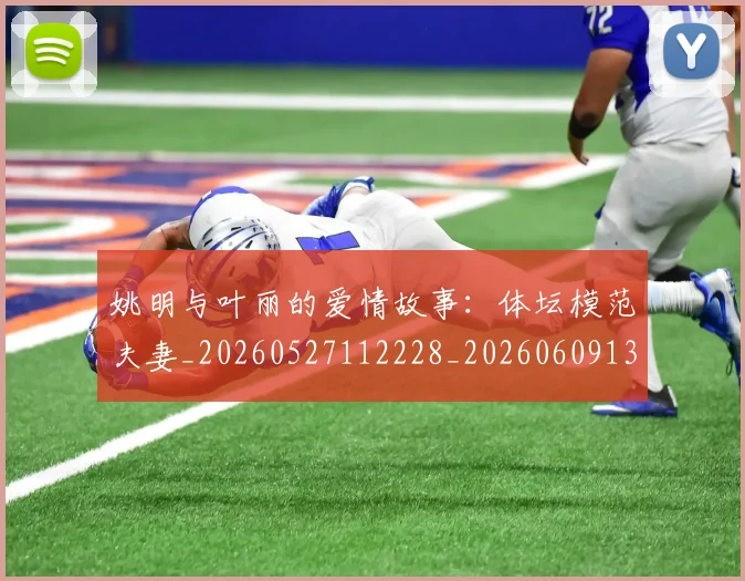 姚明与叶丽的爱情故事：体坛模范夫妻_20260527112228_20260609132910