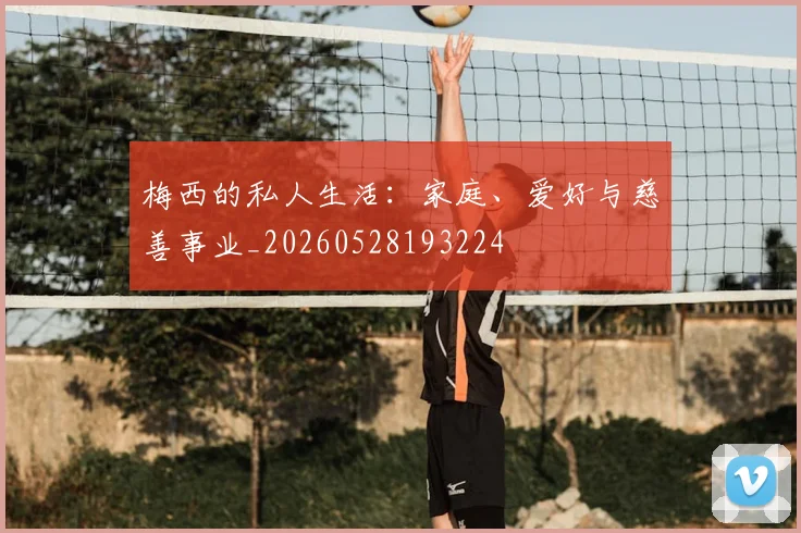 梅西的私人生活：家庭、爱好与慈善事业_20260528193224